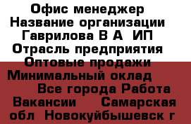 Офис-менеджер › Название организации ­ Гаврилова В.А, ИП › Отрасль предприятия ­ Оптовые продажи › Минимальный оклад ­ 20 000 - Все города Работа » Вакансии   . Самарская обл.,Новокуйбышевск г.